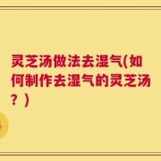 灵芝汤做法去湿气(如何制作去湿气的灵芝汤？)