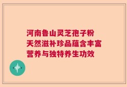 河南鲁山灵芝孢子粉 天然滋补珍品蕴含丰富营养与独特养生功效