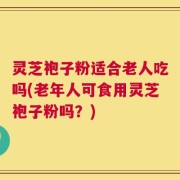 灵芝袍子粉适合老人吃吗(老年人可食用灵芝袍子粉吗？)