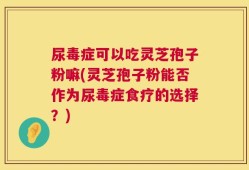 尿毒症可以吃灵芝孢子粉嘛(灵芝孢子粉能否作为尿毒症食疗的选择？)