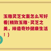 玉雕灵芝文案怎么写好看(精致玉雕·灵芝之美，缔造奇妙健康生活！)