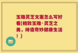 玉雕灵芝文案怎么写好看(精致玉雕·灵芝之美，缔造奇妙健康生活！)
