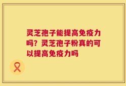 灵芝孢子能提高免疫力吗？灵芝孢子粉真的可以提高免疫力吗