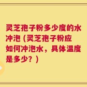 灵芝孢子粉多少度的水冲泡 (灵芝孢子粉应如何冲泡水，具体温度是多少？)