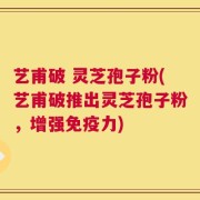 艺甫破 灵芝孢子粉(艺甫破推出灵芝孢子粉，增强免疫力)