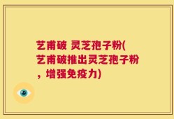 艺甫破 灵芝孢子粉(艺甫破推出灵芝孢子粉，增强免疫力)