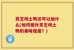 灵芝炖土鸭还可以加什么(如何提升灵芝炖土鸭的美味程度？)