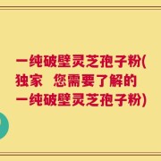 一纯破壁灵芝孢子粉(独家  您需要了解的一纯破壁灵芝孢子粉)
