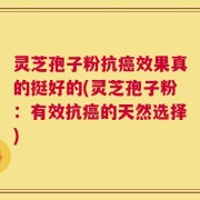 灵芝孢子粉抗癌效果真的挺好的(灵芝孢子粉：有效抗癌的天然选择)