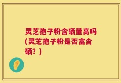 灵芝孢子粉含硒量高吗(灵芝孢子粉是否富含硒？)