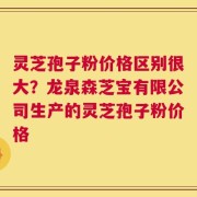 灵芝孢子粉价格区别很大？龙泉森芝宝有限公司生产的灵芝孢子粉价格