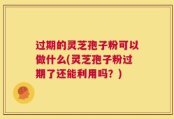 过期的灵芝孢子粉可以做什么(灵芝孢子粉过期了还能利用吗？)