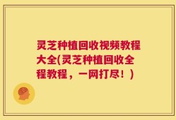 灵芝种植回收视频教程大全(灵芝种植回收全程教程，一网打尽！)