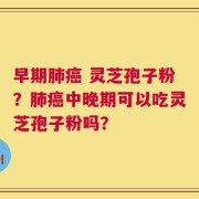 早期肺癌 灵芝孢子粉？肺癌中晚期可以吃灵芝孢子粉吗？