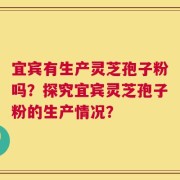 宜宾有生产灵芝孢子粉吗？探究宜宾灵芝孢子粉的生产情况？