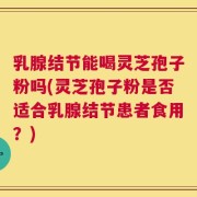 乳腺结节能喝灵芝孢子粉吗(灵芝孢子粉是否适合乳腺结节患者食用？)