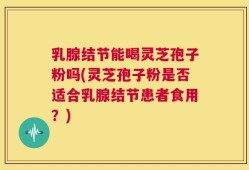 乳腺结节能喝灵芝孢子粉吗(灵芝孢子粉是否适合乳腺结节患者食用？)