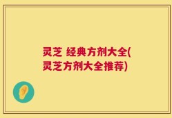 灵芝 经典方剂大全(灵芝方剂大全推荐)