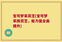 宝可梦采灵芝(宝可梦采摘灵芝，能力值全面提升)