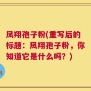 凤翔孢子粉(重写后的标题：凤翔孢子粉，你知道它是什么吗？)