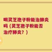 喝灵芝孢子粉能治肺炎吗 (灵芝孢子粉能否治疗肺炎？)
