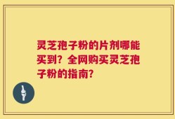 灵芝孢子粉的片剂哪能买到？全网购买灵芝孢子粉的指南？