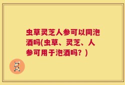 虫草灵芝人参可以同泡酒吗(虫草、灵芝、人参可用于泡酒吗？)