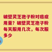 破壁灵芝孢子粉对癌症用量？破壁灵芝孢子粉每天服用几次，每次服多少