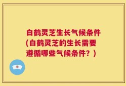 白鹤灵芝生长气候条件(白鹤灵芝的生长需要遵循哪些气候条件？)