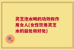 灵芝泡水喝的功效和作用女人(女性饮用灵芝水的益处和好处)
