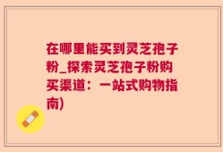 在哪里能买到灵芝孢子粉_探索灵芝孢子粉购买渠道：一站式购物指南)