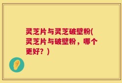 灵芝片与灵芝破壁粉(灵芝片与破壁粉，哪个更好？)