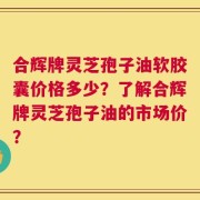 合辉牌灵芝孢子油软胶囊价格多少？了解合辉牌灵芝孢子油的市场价？