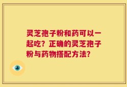 灵芝孢子粉和药可以一起吃？正确的灵芝孢子粉与药物搭配方法？