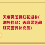 天麻灵芝藏红花滋补(滋补佳品：天麻灵芝藏红花营养补充品)