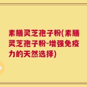 素膳灵芝孢子粉(素膳灵芝孢子粉-增强免疫力的天然选择)