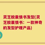 灵芝胶囊情书发型(灵芝胶囊情书：一款神奇的发型护理产品)