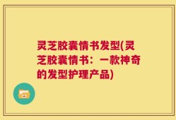 灵芝胶囊情书发型(灵芝胶囊情书：一款神奇的发型护理产品)