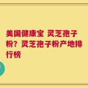 美国健康宝 灵芝孢子粉？灵芝孢子粉产地排行榜
