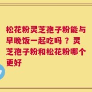 松花粉灵芝孢子粉能与早晚饭一起吃吗 ？灵芝孢子粉和松花粉哪个更好