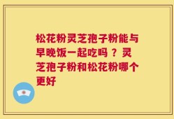 松花粉灵芝孢子粉能与早晚饭一起吃吗 ？灵芝孢子粉和松花粉哪个更好