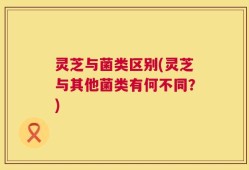 灵芝与菌类区别(灵芝与其他菌类有何不同？)
