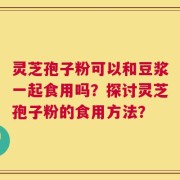 灵芝孢子粉可以和豆浆一起食用吗？探讨灵芝孢子粉的食用方法？