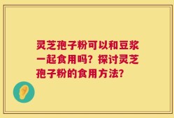 灵芝孢子粉可以和豆浆一起食用吗？探讨灵芝孢子粉的食用方法？