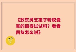 《敖东灵芝孢子粉胶囊真的值得试试吗？看看网友怎么说》