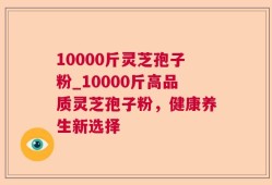 10000斤灵芝孢子粉_10000斤高品质灵芝孢子粉，健康养生新选择