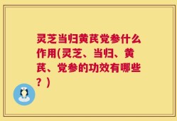 灵芝当归黄芪党参什么作用(灵芝、当归、黄芪、党参的功效有哪些？)