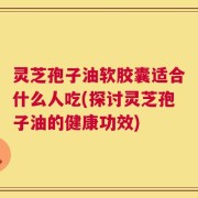 灵芝孢子油软胶囊适合什么人吃(探讨灵芝孢子油的健康功效)