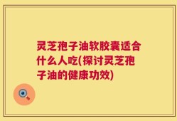 灵芝孢子油软胶囊适合什么人吃(探讨灵芝孢子油的健康功效)