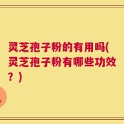 灵芝孢子粉的有用吗(灵芝孢子粉有哪些功效？)